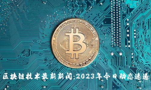 区块链技术最新新闻：2023年今日动态速递